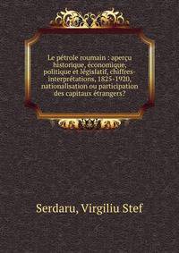 Le petrole roumain : apercu historique, economique, politique et legislatif, chiffres-interpretations, 1825-1920, nationalisation ou participation des capitaux etrangers?