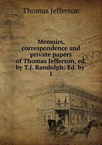 Memoirs, correspondence and private papers of Thomas Jefferson, ed. by T.J. Randolph: Ed. by .. 1