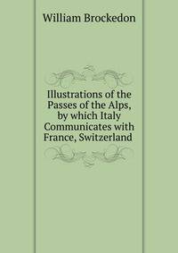Illustrations of the Passes of the Alps, by which Italy Communicates with France, Switzerland .