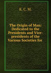 The Origin of Man: Dedicated to the Presidents and Vice-presidents of the Various Societies for .