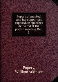 Popery unmasked, and her supporters exposed, in speeches delivered at the popish meeting Dec. 5 .