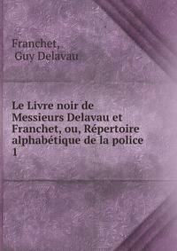 Le Livre noir de Messieurs Delavau et Franchet, ou, Rpertoire alphabtique de la police .. 1