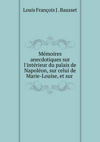 M?moires anecdotiques sur l'int?rieur du palais de Napol?on, sur celui de Marie-Louise, et sur .
