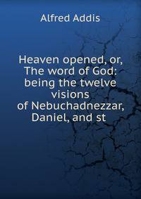 Heaven opened, or, The word of God: being the twelve visions of Nebuchadnezzar, Daniel, and st .
