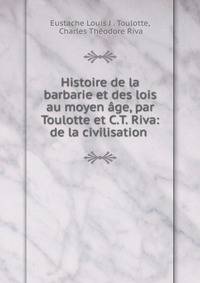 Histoire de la barbarie et des lois au moyen age, par Toulotte et C.T. Riva: de la civilisation .