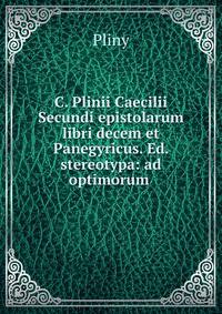 C. Plinii Caecilii Secundi epistolarum libri decem et Panegyricus. Ed. stereotypa: ad optimorum .