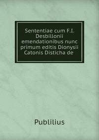 Sententiae cum F.I. Desbillonii emendationibus nunc primum editis Dionysii Catonis Disticha de .