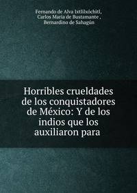 Horribles crueldades de los conquistadores de Mexico: Y de los indios que los auxiliaron para .