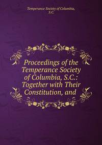 Proceedings of the Temperance Society of Columbia, S.C.: Together with Their Constitution, and .
