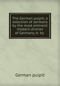 The German pulpit; a selection of sermons by the most eminent modern divines of Germany, tr. by .