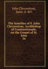The homilies of S. John Chrysostom, Archbishop of Constantinople, on the Gospel of St. John. 36