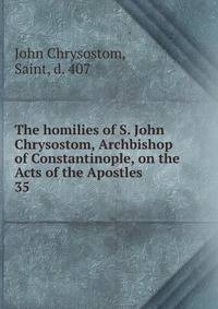 The homilies of S. John Chrysostom, Archbishop of Constantinople, on the Acts of the Apostles. 35
