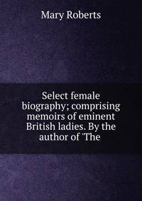 Select female biography; comprising memoirs of eminent British ladies. By the author of 'The .
