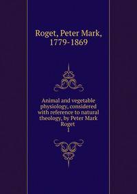Animal and vegetable physiology, considered with reference to natural theology, by Peter Mark Roget . 1
