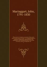 Three years in Canada: an account of the actual state of the country in 1826-7-8. Comprehending its resources, productions, improvements, and capabilities; and including sketches of the state of society, advice to emigrants, &amp;c