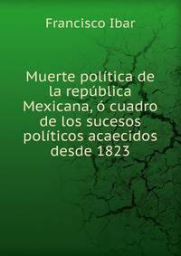 Muerte politica de la republica Mexicana, o cuadro de los sucesos politicos acaecidos desde 1823