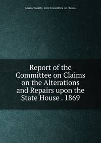 Report of the Committee on Claims on the Alterations and Repairs upon the State House . 1869