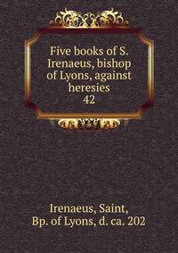 Five books of S. Irenaeus, bishop of Lyons, against heresies. 42