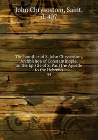 The homilies of S. John Chrysostom, Archbishop of Constantinople, on the Epistle of S. Paul the Apostle to the Hebrews. 44