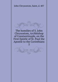 The homilies of S. John Chrysostom, Archbishop of Constantinople, on the First Epistle of St. Paul the Apostle to the Corinthians. 5