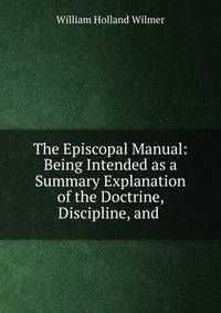 The Episcopal Manual: Being Intended as a Summary Explanation of the Doctrine, Discipline, and .