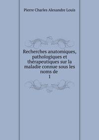 Recherches anatomiques, pathologiques et thrapeutiques sur la maladie connue sous les noms de .. 1