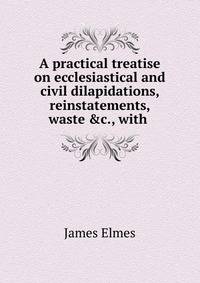 A practical treatise on ecclesiastical and civil dilapidations, reinstatements, waste &amp;c., with .