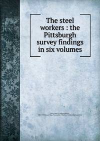 The steel workers : the Pittsburgh survey findings in six volumes
