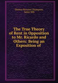 The True Theory of Rent in Opposition to Mr. Ricardo and Others: Being an Exposition of .