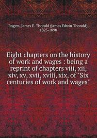 Eight chapters on the history of work and wages : being a reprint of chapters viii, xii, xiv, xv, xvii, xviii, xix, of "Six centuries of work and wages"