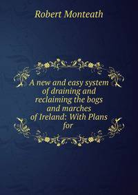 A new and easy system of draining and reclaiming the bogs and marches of Ireland: With Plans for .