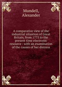 A comparative view of the industrial situation of Great Britain, from 1775 to the present time electronic resource : with an examination of the causes of her distress
