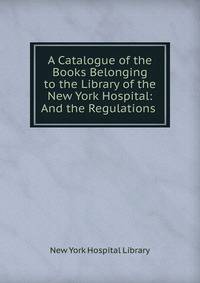 A Catalogue of the Books Belonging to the Library of the New York Hospital: And the Regulations .