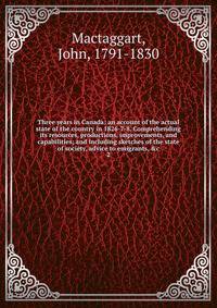Three years in Canada: an account of the actual state of the country in 1826-7-8. Comprehending its resources, productions, improvements, and capabilities; and including sketches of the state of society, advice to emigrants, &amp;c