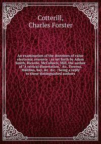 An examination of the doctrines of value electronic resource : as set forth by Adam Smith, Ricardo, McCulloch, Mill, the author of "A critical dissertation," &amp;c. Torrens, Malthus, Say, &amp;c. &amp;c. : being a reply to those distinguished author