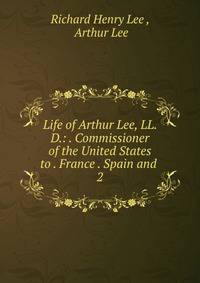 Life of Arthur Lee, LL. D.: . Commissioner of the United States to . France . Spain and .. 2