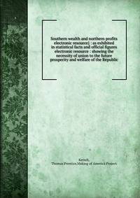 Southern wealth and northern profits electronic resource} : as exhibited in statistical facts and official figures electronic resource : showing the necessity of union to the future prosperity and welfare of the Republic