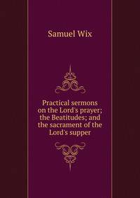 Practical sermons on the Lord's prayer; the Beatitudes; and the sacrament of the Lord's supper