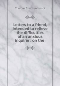 Letters to a friend, intended to relieve the difficulties of an anxious inquirer . on the .