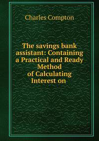 The savings bank assistant: Containing a Practical and Ready Method of Calculating Interest on .