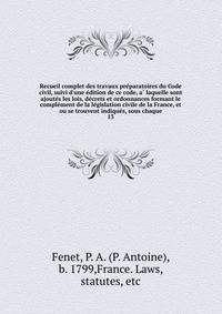 Recueil complet des travaux pre?paratoires du Code civil, suivi d'une e?dition de ce code, a? laquelle sont ajoute?s les lois, de?crets et ordonnances formant le comple?ment de la le?gislation civile de la France, et ou se trouvent indique?s, sous ch