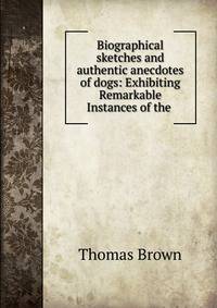 Biographical sketches and authentic anecdotes of dogs: Exhibiting Remarkable Instances of the .
