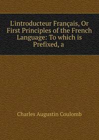 L'introducteur Fran?ais, Or First Principles of the French Language: To which is Prefixed, a .