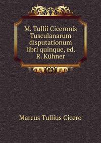 M. Tullii Ciceronis Tusculanarum disputationum libri quinque, ed. R. Kuhner