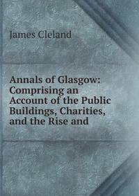 Annals of Glasgow: Comprising an Account of the Public Buildings, Charities, and the Rise and .