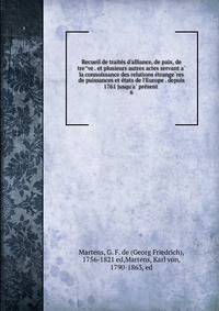 Recueil de traite?s d'alliance, de paix, de tre?ve . et plusieurs autres actes servant a? la connoissance des relations e?trange?res de puissances et e?tats de l'Europe . depuis 1761 jusqu'a? pre?sent