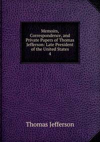 Memoirs, Correspondence, and Private Papers of Thomas Jefferson: Late President of the United States. 4