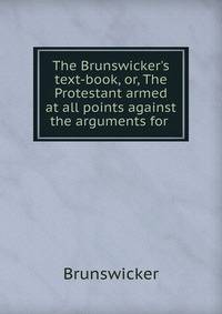 The Brunswicker's text-book, or, The Protestant armed at all points against the arguments for .