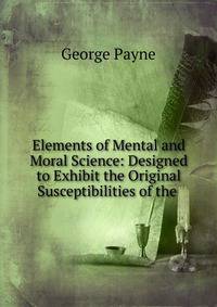 Elements of Mental and Moral Science: Designed to Exhibit the Original Susceptibilities of the .