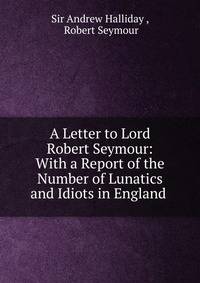 A Letter to Lord Robert Seymour: With a Report of the Number of Lunatics and Idiots in England .